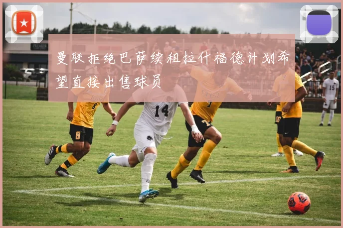 曼联拒绝巴萨续租拉什福德计划希望直接出售球员