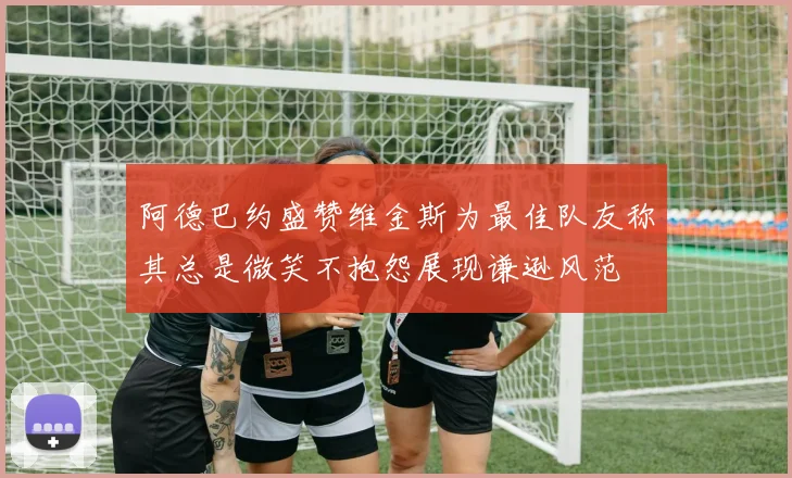 阿德巴约盛赞维金斯为最佳队友称其总是微笑不抱怨展现谦逊风范