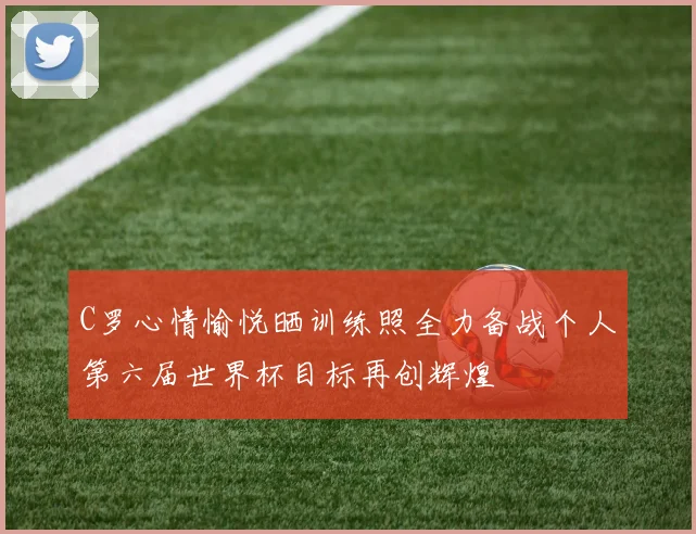 C罗心情愉悦晒训练照全力备战个人第六届世界杯目标再创辉煌