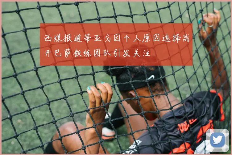 西媒报道蒂亚戈因个人原因选择离开巴萨教练团队引发关注