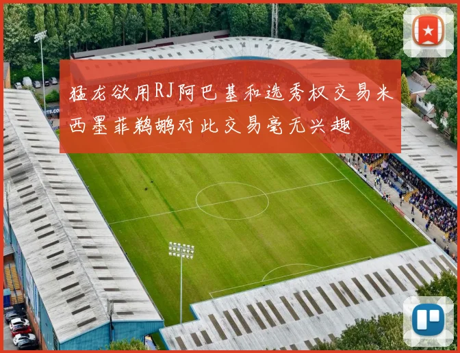 猛龙欲用RJ阿巴基和选秀权交易米西墨菲鹈鹕对此交易毫无兴趣