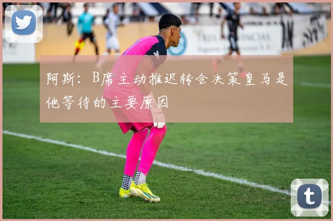 阿斯：B席主动推迟转会决策皇马是他等待的主要原因