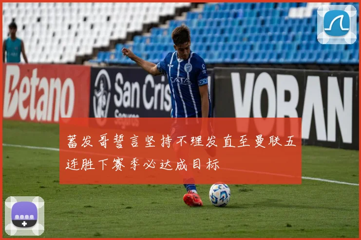 蓄发哥誓言坚持不理发直至曼联五连胜下赛季必达成目标