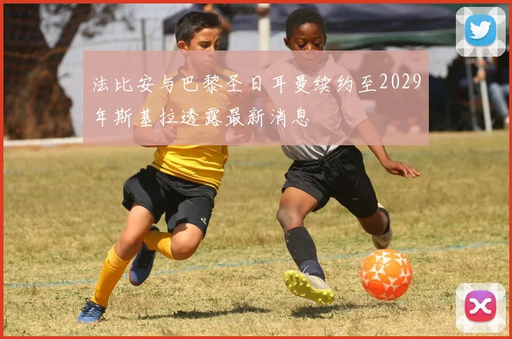 法比安与巴黎圣日耳曼续约至2029年斯基拉透露最新消息