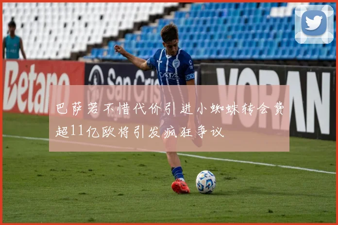 巴萨若不惜代价引进小蜘蛛转会费超11亿欧将引发疯狂争议