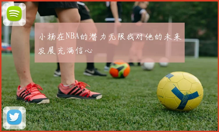 小杨在NBA的潜力无限我对他的未来发展充满信心