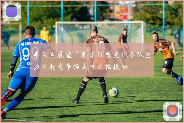 弗兰克展望下赛季联盟变化各队全力以赴竞争强度将大幅提升