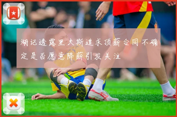 湖记透露里夫斯追求顶薪合同不确定是否愿意降薪引发关注