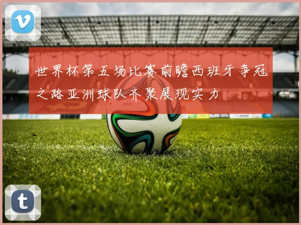 世界杯第五场比赛前瞻西班牙争冠之路亚洲球队齐聚展现实力