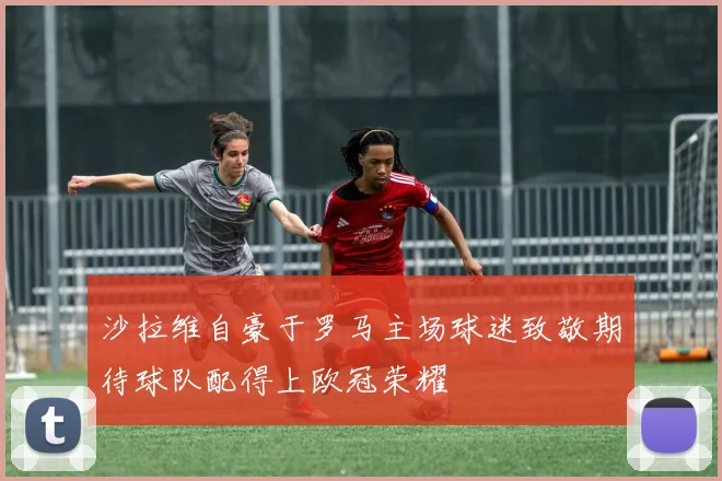 沙拉维自豪于罗马主场球迷致敬期待球队配得上欧冠荣耀