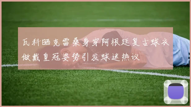 瓦科晒克雷桑身穿阿根廷复古球衣做戴皇冠姿势引发球迷热议