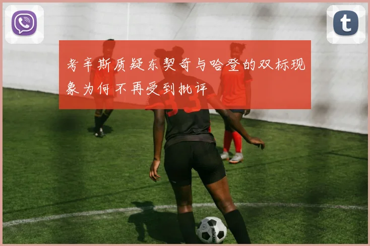 考辛斯质疑东契奇与哈登的双标现象为何不再受到批评