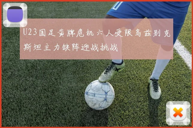 U23国足黄牌危机六人受限乌兹别克斯坦主力缺阵迎战挑战